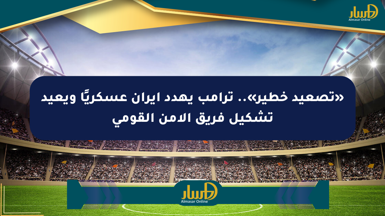 «تصعيد خطير».. ترامب يهدد إيران عسكريًا ويعيد تشكيل فريق الأمن القومي